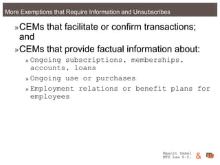 Maanit Zemel
MTZ Law P.C. &More Exemptions that Require Information and Unsubscribes
»CEMs that facilitate or confirm transactions;
and
»CEMs that provide factual information about:
»Ongoing subscriptions, memberships,
accounts, loans
»Ongoing use or purchases
»Employment relations or benefit plans for
employees
Maanit Zemel
MTZ Law P.C. &
 