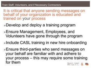 Maanit Zemel
MTZ Law P.C. &Train Staff, Volunteers, and if Necessary Contractors
It is critical that anyone sending messages on
behalf of your organization is educated and
trained on your process
»Develop and deploy a training program
»Ensure Management, Employees, and
Volunteers have gone through the program
»Include CASL training in new hire onboarding
»Ensure third-parties who send messages on
your behalf are familiar with and adhere to
your process – this may require some training
for them Maanit Zemel
MTZ Law P.C. &
 