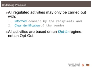 Maanit Zemel
MTZ Law P.C. &Underlying Principles
»All regulated activities may only be carried out
with:
1. Informed consent by the recipient; and
2. Clear identification of the sender
»All activities are based on an Opt-In regime,
not an Opt-Out
Maanit Zemel
MTZ Law P.C. &
 