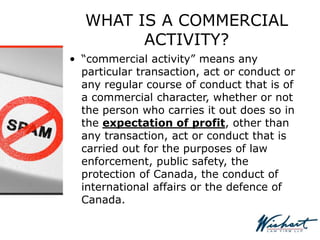 WHAT IS A COMMERCIAL
ACTIVITY?
• “commercial activity” means any
particular transaction, act or conduct or
any regular course of conduct that is of
a commercial character, whether or not
the person who carries it out does so in
the expectation of profit, other than
any transaction, act or conduct that is
carried out for the purposes of law
enforcement, public safety, the
protection of Canada, the conduct of
international affairs or the defence of
Canada.
 