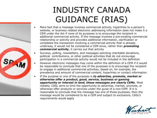 INDUSTRY CANADA
GUIDANCE (RIAS)
• Mere fact that a message involves commercial activity, hyperlinks to a person's
website, or business related electronic addressing information does not make it a
CEM under the Act if none of its purposes is to encourage the recipient in
additional commercial activity. If the message involves a pre-existing commercial
relationship or activity and provides additional information, clarification or
completes the transaction involving a commercial activity that is already
underway, it would not be considered a CEM since, rather than promoting
commercial activity, it carries out that activity
• Surveys, polling, newsletters, and messages soliciting charitable donations,
political contributions, or other political activities that do not encourage
participation in a commercial activity would not be included in the definition
• However electronic messages may come within the definition of a CEM if it would
be reasonable to conclude that one of the purposes is to encourage the recipient
to engage in additional commercial activities, based on, for example, the
prevalence and amount of commercial content, hyperlinks or contact information
• If the purpose or one of the purposes is to advertise, promote, market or
otherwise offer a product, good, service, business or gaming
opportunity or interest in land, these messages are clearly CEMs. Most
notably, CASL aims to limit the opportunity to advertise, market, promote, or
otherwise offer products or services under the guise of a non-CEM. If it is
reasonable to conclude that the message has one of those purposes, then the
message would be considered to be a CEM and subject to exclusions, CASL’s
requirements would apply
 