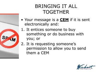 BRINGING IT ALL
TOGETHER
• Your message is a CEM if it is sent
electronically and:
1. It entices someone to buy
something or do business with
you; or
2. It is requesting someone’s
permission to allow you to send
them a CEM
 