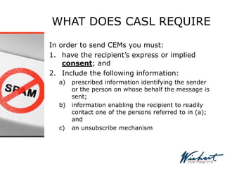 WHAT DOES CASL REQUIRE
In order to send CEMs you must:
1. have the recipient’s express or implied
consent; and
2. Include the following information:
a) prescribed information identifying the sender
or the person on whose behalf the message is
sent;
b) information enabling the recipient to readily
contact one of the persons referred to in (a);
and
c) an unsubscribe mechanism
 