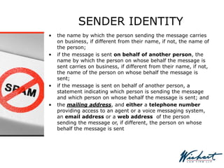SENDER IDENTITY
• the name by which the person sending the message carries
on business, if different from their name, if not, the name of
the person;
• if the message is sent on behalf of another person, the
name by which the person on whose behalf the message is
sent carries on business, if different from their name, if not,
the name of the person on whose behalf the message is
sent;
• if the message is sent on behalf of another person, a
statement indicating which person is sending the message
and which person on whose behalf the message is sent; and
• the mailing address, and either a telephone number
providing access to an agent or a voice messaging system,
an email address or a web address of the person
sending the message or, if different, the person on whose
behalf the message is sent
 