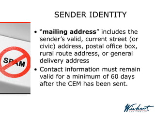 SENDER IDENTITY
• “mailing address” includes the
sender’s valid, current street (or
civic) address, postal office box,
rural route address, or general
delivery address
• Contact information must remain
valid for a minimum of 60 days
after the CEM has been sent.
 