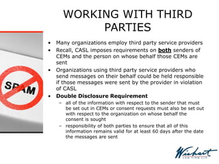 WORKING WITH THIRD
PARTIES
• Many organizations employ third party service providers
• Recall, CASL imposes requirements on both senders of
CEMs and the person on whose behalf those CEMs are
sent
• Organizations using third party service providers who
send messages on their behalf could be held responsible
if those messages were sent by the provider in violation
of CASL
• Double Disclosure Requirement
– all of the information with respect to the sender that must
be set out in CEMs or consent requests must also be set out
with respect to the organization on whose behalf the
consent is sought
– responsibility of both parties to ensure that all of this
information remains valid for at least 60 days after the date
the messages are sent
 