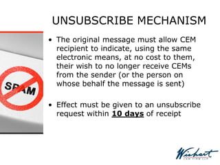 UNSUBSCRIBE MECHANISM
• The original message must allow CEM
recipient to indicate, using the same
electronic means, at no cost to them,
their wish to no longer receive CEMs
from the sender (or the person on
whose behalf the message is sent)
• Effect must be given to an unsubscribe
request within 10 days of receipt
 