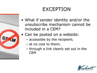 EXCEPTION
• What if sender identity and/or the
unsubscribe mechanism cannot be
included in a CEM?
• Can be posted on a website:
– accessible by the recipient;
– at no cost to them;
– through a link clearly set out in the
CEM
 