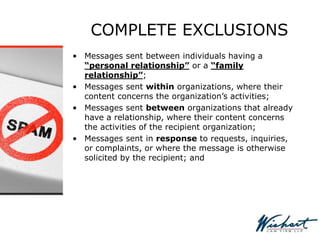COMPLETE EXCLUSIONS
• Messages sent between individuals having a
“personal relationship” or a “family
relationship”;
• Messages sent within organizations, where their
content concerns the organization’s activities;
• Messages sent between organizations that already
have a relationship, where their content concerns
the activities of the recipient organization;
• Messages sent in response to requests, inquiries,
or complaints, or where the message is otherwise
solicited by the recipient; and
 