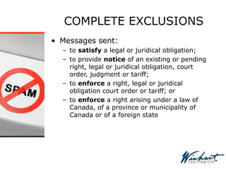 COMPLETE EXCLUSIONS
• Messages sent:
– to satisfy a legal or juridical obligation;
– to provide notice of an existing or pending
right, legal or juridical obligation, court
order, judgment or tariff;
– to enforce a right, legal or juridical
obligation court order or tariff; or
– to enforce a right arising under a law of
Canada, of a province or municipality of
Canada or of a foreign state
 