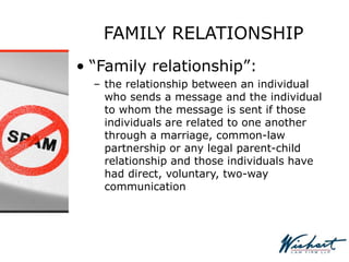 FAMILY RELATIONSHIP
• “Family relationship”:
– the relationship between an individual
who sends a message and the individual
to whom the message is sent if those
individuals are related to one another
through a marriage, common-law
partnership or any legal parent-child
relationship and those individuals have
had direct, voluntary, two-way
communication
 