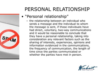 PERSONAL RELATIONSHIP
• “Personal relationship”
– the relationship between an individual who
sends a message and the individual to whom
the message is sent, if those individuals have
had direct, voluntary, two-way communications
and it would be reasonable to conclude that
they have a personal relationship, taking into
consideration any relevant factors such as the
sharing of interests, experiences, opinions and
information evidenced in the communications,
the frequency of communication, the length of
time since the parties communicated or
whether the parties have met in person.
 