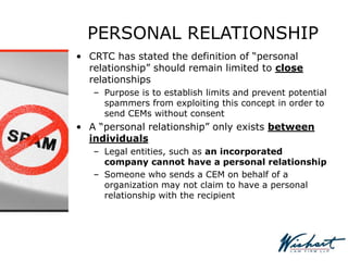 PERSONAL RELATIONSHIP
• CRTC has stated the definition of “personal
relationship” should remain limited to close
relationships
– Purpose is to establish limits and prevent potential
spammers from exploiting this concept in order to
send CEMs without consent
• A “personal relationship” only exists between
individuals
– Legal entities, such as an incorporated
company cannot have a personal relationship
– Someone who sends a CEM on behalf of a
organization may not claim to have a personal
relationship with the recipient
 