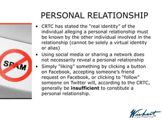 PERSONAL RELATIONSHIP
• CRTC has stated the “real identity” of the
individual alleging a personal relationship must
be known by the other individual involved in the
relationship (cannot be solely a virtual identity
or alias)
• Using social media or sharing a network does
not necessarily reveal a personal relationship
• Simply “liking” something by clicking a button
on Facebook, accepting someone’s friend
request on Facebook, or clicking to “follow”
someone on Twitter will, according to the CRTC,
generally be insufficient to constitute a
personal relationship.
 
