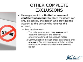 OTHER COMPLETE
EXCLUSIONS
• Messages sent to a limited access and
confidential account to which messages can
only be sent by the person who provides the
account to the person who receives the
account;
– Two requirements:
1.The only persons who may access such
accounts consists of the account
owner/provider and the account holder
2.Communication through those accounts is only
one way. So, messages can only be sent by
the account owner/provider to the account
holder.
 