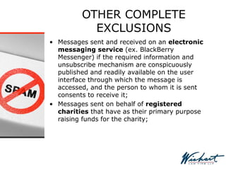 OTHER COMPLETE
EXCLUSIONS
• Messages sent and received on an electronic
messaging service (ex. BlackBerry
Messenger) if the required information and
unsubscribe mechanism are conspicuously
published and readily available on the user
interface through which the message is
accessed, and the person to whom it is sent
consents to receive it;
• Messages sent on behalf of registered
charities that have as their primary purpose
raising funds for the charity;
 