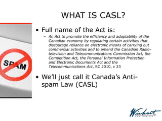 WHAT IS CASL?
• Full name of the Act is:
– An Act to promote the efficiency and adaptability of the
Canadian economy by regulating certain activities that
discourage reliance on electronic means of carrying out
commercial activities and to amend the Canadian Radio-
television and Telecommunications Commission Act, the
Competition Act, the Personal Information Protection
and Electronic Documents Act and the
Telecommunications Act, SC 2010, c 23
• We’ll just call it Canada’s Anti-
spam Law (CASL)
 