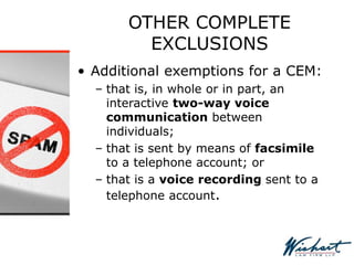 OTHER COMPLETE
EXCLUSIONS
• Additional exemptions for a CEM:
– that is, in whole or in part, an
interactive two-way voice
communication between
individuals;
– that is sent by means of facsimile
to a telephone account; or
– that is a voice recording sent to a
telephone account.
 