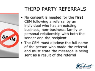 THIRD PARTY REFERRALS
• No consent is needed for the first
CEM following a referral by an
individual who has an existing
business, non-business, family or
personal relationship with both the
sender and the recipient
• The CEM must disclose the full name
of the person who made the referral
and must state the message is being
sent as a result of the referral
 