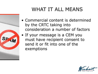 WHAT IT ALL MEANS
• Commercial content is determined
by the CRTC taking into
consideration a number of factors
• If your message is a CEM you
must have recipient consent to
send it or fit into one of the
exemptions
 