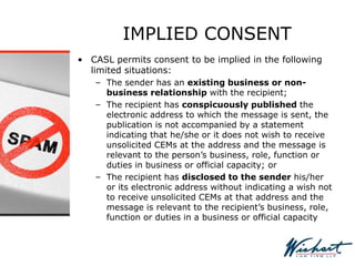 IMPLIED CONSENT
• CASL permits consent to be implied in the following
limited situations:
– The sender has an existing business or non-
business relationship with the recipient;
– The recipient has conspicuously published the
electronic address to which the message is sent, the
publication is not accompanied by a statement
indicating that he/she or it does not wish to receive
unsolicited CEMs at the address and the message is
relevant to the person’s business, role, function or
duties in business or official capacity; or
– The recipient has disclosed to the sender his/her
or its electronic address without indicating a wish not
to receive unsolicited CEMs at that address and the
message is relevant to the recipient’s business, role,
function or duties in a business or official capacity
 