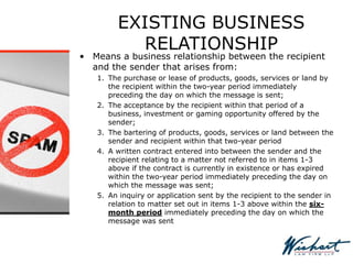 EXISTING BUSINESS
RELATIONSHIP
• Means a business relationship between the recipient
and the sender that arises from:
1. The purchase or lease of products, goods, services or land by
the recipient within the two-year period immediately
preceding the day on which the message is sent;
2. The acceptance by the recipient within that period of a
business, investment or gaming opportunity offered by the
sender;
3. The bartering of products, goods, services or land between the
sender and recipient within that two-year period
4. A written contract entered into between the sender and the
recipient relating to a matter not referred to in items 1-3
above if the contract is currently in existence or has expired
within the two-year period immediately preceding the day on
which the message was sent;
5. An inquiry or application sent by the recipient to the sender in
relation to matter set out in items 1-3 above within the six-
month period immediately preceding the day on which the
message was sent
 