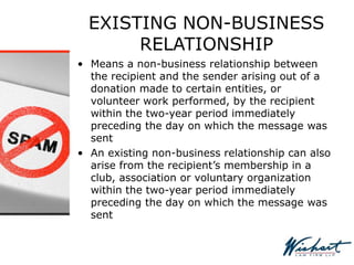 EXISTING NON-BUSINESS
RELATIONSHIP
• Means a non-business relationship between
the recipient and the sender arising out of a
donation made to certain entities, or
volunteer work performed, by the recipient
within the two-year period immediately
preceding the day on which the message was
sent
• An existing non-business relationship can also
arise from the recipient’s membership in a
club, association or voluntary organization
within the two-year period immediately
preceding the day on which the message was
sent
 
