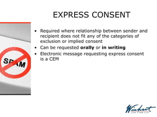 EXPRESS CONSENT
• Required where relationship between sender and
recipient does not fit any of the categories of
exclusion or implied consent
• Can be requested orally or in writing
• Electronic message requesting express consent
is a CEM
 