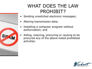 WHAT DOES THE LAW
PROHIBIT?
• Sending unsolicited electronic messages;
• Altering transmission data;
• Installing a computer program without
authorization; and
• Aiding, inducing, procuring or causing to be
procured any of the above-noted prohibited
activities.
 