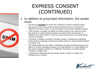 EXPRESS CONSENT
(CONTINUED)
• In addition to prescribed information, the sender
must:
– provide the purpose for which the recipient’s consent is being sought
– the name by which the person seeking consent carries on business, if
different from their name, if not, the name of the person seeking consent;
– if the consent is sought on behalf of another person, the name by which
the person on whose behalf consent is sought carries on business, if
different from their name, if not, the name of the person on whose behalf
consent is sought;
– if consent is sought on behalf of another person, a statement indicating
which person is seeking consent and which person on whose behalf consent
is sought; and
– the mailing address, and either a telephone number providing access to an
agent or a voice messaging system, an email address or a web address of
the person seeking consent or, if different, the person on whose behalf
consent is sought; and
– a statement indicating that the person whose consent is sought can
withdraw their consent.
 