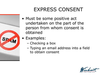 EXPRESS CONSENT
• Must be some positive act
undertaken on the part of the
person from whom consent is
obtained
• Examples:
– Checking a box
– Typing an email address into a field
to obtain consent
 
