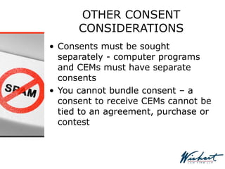 OTHER CONSENT
CONSIDERATIONS
• Consents must be sought
separately - computer programs
and CEMs must have separate
consents
• You cannot bundle consent – a
consent to receive CEMs cannot be
tied to an agreement, purchase or
contest
 