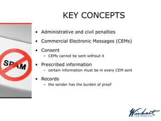 KEY CONCEPTS
• Administrative and civil penalties
• Commercial Electronic Messages (CEMs)
• Consent
– CEMs cannot be sent without it
• Prescribed information
– certain information must be in every CEM sent
• Records
– the sender has the burden of proof
 