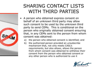 SHARING CONTACT LISTS
WITH THIRD PARTIES
• A person who obtained express consent on
behalf of an unknown third party may allow
such consent to be used by the unknown third
party to send CEMs. This is conditional on the
person who originally obtained consent ensuring
that, in any CEMs sent to the person from whom
consent was obtained:
a) the person who obtained consent is identified; and
b) the authorized person provided an unsubscribe
mechanism that, not only meets CASL’s
requirements, but also allows, allows the person
from whom consent was obtained to withdraw their
consent from the person who obtained consent or
any other person who is authorized to use it
 