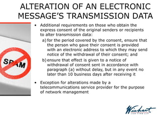 ALTERATION OF AN ELECTRONIC
MESSAGE’S TRANSMISSION DATA
• Additional requirements on those who obtain the
express consent of the original senders or recipients
to alter transmission data:
a) for the period covered by the consent, ensure that
the person who gave their consent is provided
with an electronic address to which they may send
notice of the withdrawal of their consent; and
b) ensure that effect is given to a notice of
withdrawal of consent sent in accordance with
paragraph (a) without delay, but in any event no
later than 10 business days after receiving it
• Exception for alterations made by a
telecommunications service provider for the purpose
of network management
 