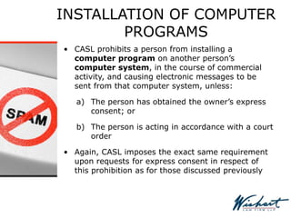 INSTALLATION OF COMPUTER
PROGRAMS
• CASL prohibits a person from installing a
computer program on another person’s
computer system, in the course of commercial
activity, and causing electronic messages to be
sent from that computer system, unless:
a) The person has obtained the owner’s express
consent; or
b) The person is acting in accordance with a court
order
• Again, CASL imposes the exact same requirement
upon requests for express consent in respect of
this prohibition as for those discussed previously
 
