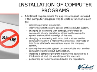 INSTALLATION OF COMPUTER
PROGRAMS
• Additional requirements for express consent imposed
if the computer program will do certain functions such
as:
– collecting personal information,
– interfering with the user's control of the computer system,
– changing or interfering with settings, preferences or
commands already installed or stored on the computer
system without the knowledge of the user,
– changing or interfering with data that is stored on the
computer system in a manner that obstructs, interrupts or
interferes with lawful access to or use of the computer
system,
– causing the computer system to communicate with another
computer system without authorization,
– installing a computer program that may be activated by a
third party without the knowledge of the user, and
– performing any other function listed in the regulations.
 