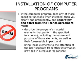 INSTALLATION OF COMPUTER
PROGRAMS
• If the computer program does any of those
specified functions when installed, then you
clearly and prominently, and separately
and apart from the licence agreement,
must:
– describe the program's material
elements that perform the specified
function(s), including the nature and
purpose of those elements, as well as
their foreseeable impact, and
– bring those elements to the attention of
the user separate from other information
provided in a request for consent.
 