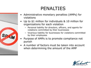 PENALTIES
• Administrative monetary penalties (AMPs) for
violations
• Up to $1 million for individuals & 10 million for
organizations for each violation
– Personal liability for directors, officers, and agents for
violations committed by their businesses
– Vicarious liability for businesses for violations committed
by their employees
• Purpose of AMPs is to promote compliance not
punish
• A number of factors must be taken into account
when determining the amount of the AMP
 