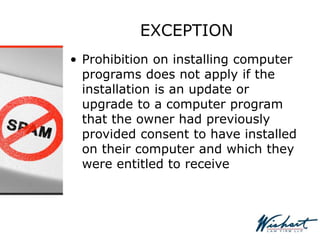 EXCEPTION
• Prohibition on installing computer
programs does not apply if the
installation is an update or
upgrade to a computer program
that the owner had previously
provided consent to have installed
on their computer and which they
were entitled to receive
 