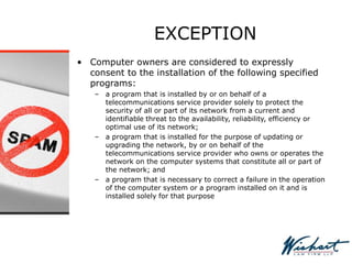 EXCEPTION
• Computer owners are considered to expressly
consent to the installation of the following specified
programs:
– a program that is installed by or on behalf of a
telecommunications service provider solely to protect the
security of all or part of its network from a current and
identifiable threat to the availability, reliability, efficiency or
optimal use of its network;
– a program that is installed for the purpose of updating or
upgrading the network, by or on behalf of the
telecommunications service provider who owns or operates the
network on the computer systems that constitute all or part of
the network; and
– a program that is necessary to correct a failure in the operation
of the computer system or a program installed on it and is
installed solely for that purpose
 