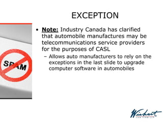EXCEPTION
• Note: Industry Canada has clarified
that automobile manufactures may be
telecommunications service providers
for the purposes of CASL
– Allows auto manufacturers to rely on the
exceptions in the last slide to upgrade
computer software in automobiles
 