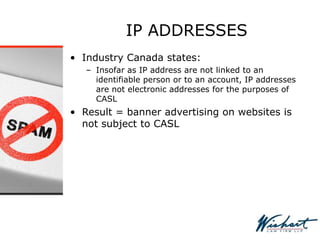 IP ADDRESSES
• Industry Canada states:
– Insofar as IP address are not linked to an
identifiable person or to an account, IP addresses
are not electronic addresses for the purposes of
CASL
• Result = banner advertising on websites is
not subject to CASL
 