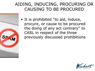 AIDING, INDUCING, PROCURING OR
CAUSING TO BE PROCURED
• It is prohibited “to aid, induce,
procure, or cause to be procured
the doing of any act contrary” to
CASL in respect of the three
previously discussed prohibitions
 