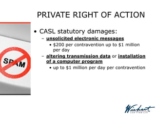 PRIVATE RIGHT OF ACTION
• CASL statutory damages:
– unsolicited electronic messages
• $200 per contravention up to $1 million
per day
– altering transmission data or installation
of a computer program
• up to $1 million per day per contravention
 