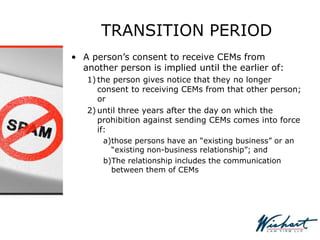 TRANSITION PERIOD
• A person’s consent to receive CEMs from
another person is implied until the earlier of:
1) the person gives notice that they no longer
consent to receiving CEMs from that other person;
or
2) until three years after the day on which the
prohibition against sending CEMs comes into force
if:
a)those persons have an “existing business” or an
“existing non-business relationship”; and
b)The relationship includes the communication
between them of CEMs
 