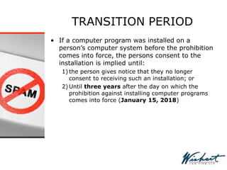 TRANSITION PERIOD
• If a computer program was installed on a
person’s computer system before the prohibition
comes into force, the persons consent to the
installation is implied until:
1) the person gives notice that they no longer
consent to receiving such an installation; or
2) Until three years after the day on which the
prohibition against installing computer programs
comes into force (January 15, 2018)
 