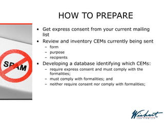 HOW TO PREPARE
• Get express consent from your current mailing
list
• Review and inventory CEMs currently being sent
– form
– purpose
– recipients
• Developing a database identifying which CEMs:
– require express consent and must comply with the
formalities;
– must comply with formalities; and
– neither require consent nor comply with formalities;
 