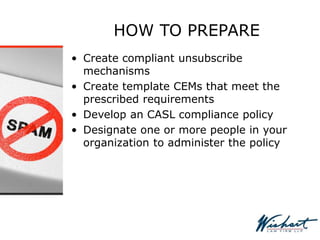 HOW TO PREPARE
• Create compliant unsubscribe
mechanisms
• Create template CEMs that meet the
prescribed requirements
• Develop an CASL compliance policy
• Designate one or more people in your
organization to administer the policy
 