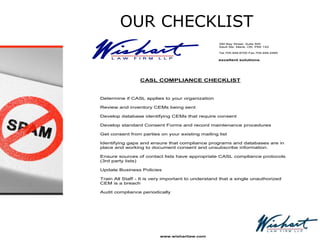 OUR CHECKLIST
390 Bay Street, Suite 500
Sault Ste. Marie, ON P6A 1X2
Tel.705.949.6700 Fax.705.949.2465
excellent solutions.
CASL COMPLIANCE CHECKLIST
1. Determine if CASL applies to your organization
2. Review and inventory CEMs being sent
3. Develop database identifying CEMs that require consent
4. Develop standard Consent Forms and record maintenance procedures
5. Get consent from parties on your existing mailing list
6. Identifying gaps and ensure that compliance programs and databases are in
place and working to document consent and unsubscribe information.
7. Ensure sources of contact lists have appropriate CASL compliance protocols
(3rd party lists)
8. Update Business Policies
9. Train All Staff - It is very important to understand that a single unauthorized
CEM is a breach
10. Audit compliance periodically
www.wishartlaw.com
 